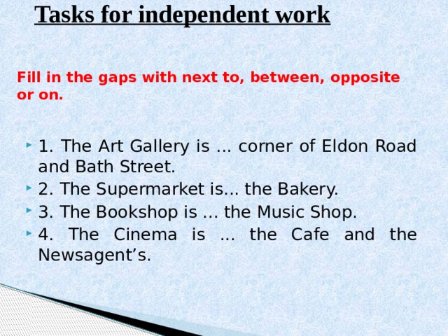 Tasks for independent work Fill in the gaps with next to, between, opposite or on.   1. The Art Gallery is ... corner of Eldon Road and Bath Street. 2. The Supermarket is... the Bakery. 3. The Bookshop is ... the Music Shop. 4. The Cinema is ... the Cafe and the Newsagent’s. 