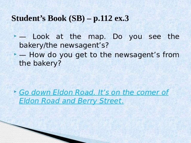 Student’s Book (SB) – p.112 ex.3 — Look at the map. Do you see the bakery/the newsagent’s? — How do you get to the newsagent’s from the bakery? Go down Eldon Road. It’s on the comer of Eldon Road and Berry Street . 