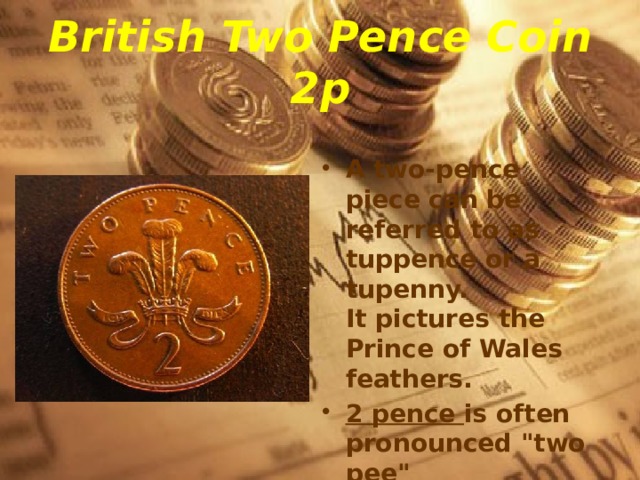 British Two Pence Coin  2p A two-pence piece can be referred to as tuppence or a tupenny.   It pictures the Prince of Wales feathers. 2 pence is often pronounced 