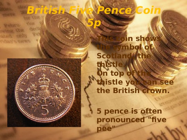 British Five Pence Coin  5p This coin shows the symbol of Scotland, the thistle.   On top of the thistle you can see the British crown.  5 pence is often pronounced 