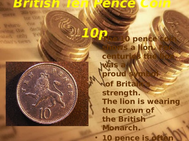 British Ten Pence Coin  10p The 10 pence coin shows a lion. For centuries the lion was a proud symbol   of Britain's strength.  The lion is wearing the crown of the British Monarch. 10 pence is often pronounced 