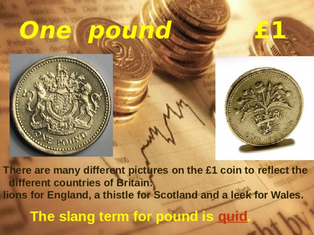  One pound £1    There are many different pictures on the £1 coin to reflect the different countries of Britain: lions for England, a thistle for Scotland and a leek for Wales.  The slang term for pound is   quid . 