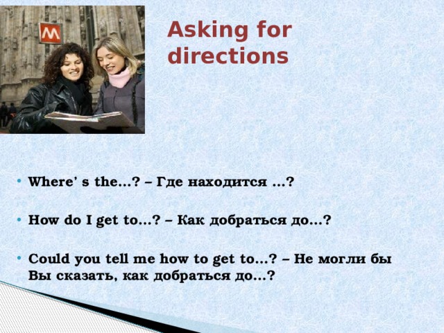 Asking for directions Where’ s the…? – Где находится …?  How do I get to…? – Как добраться до…?  Could you tell me how to get to…? – Не могли бы Вы сказать, как добраться до…? 