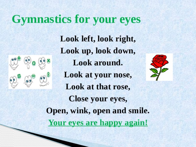 Gymnastics for your eyes Look left, look right, Look up, look down, Look around. Look at your nose, Look at that rose, Close your eyes, Open, wink, оpen and smile. Your eyes are happy again! 