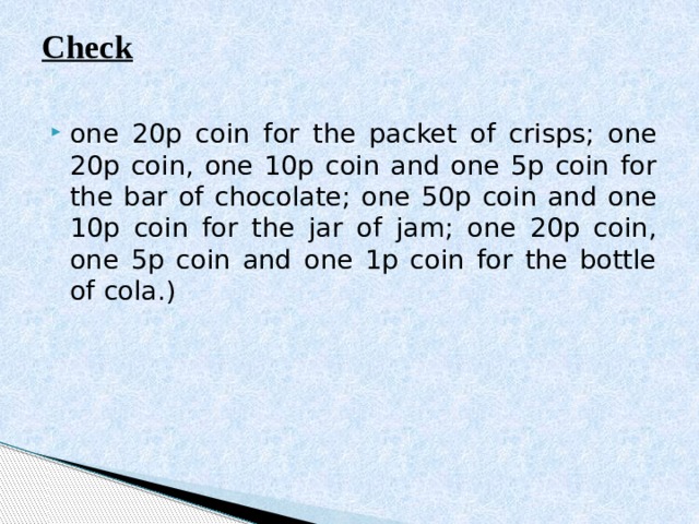 Check   one 20p coin for the packet of crisps; one 20p coin, one 10р coin and one 5p coin for the bar of chocolate; one 50p coin and one 10р coin for the jar of jam; one 20p coin, one 5p coin and one 1p coin for the bottle of cola.) 