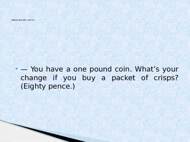       Student’s Book (SB) – p.113 ex.5      — You have a one pound coin. What’s your change if you buy a packet of crisps? (Eighty pence.) 