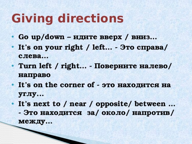Giving directions Go up/down – идите вверх / вниз… It’s on your right / left… - Это справа/ слева… Turn left / right… - Поверните налево/ направо It’s on the corner of - это находится на углу... It’s next to / near / opposite/ between … - Это находится за/ около/ напротив/ между… 