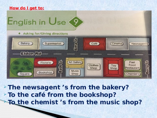 How do I get to:   The newsagent   ’s from the bakery? To the café from the bookshop? To the chemist   ’s from the music shop?  
