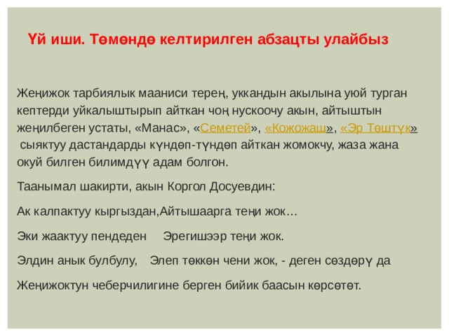  Үй иши. Төмөндө келтирилген абзацты улайбыз  Жеңижок тарбиялык мааниси терең, уккандын акылына уюй турган кептерди уйкалыштырып айткан чоң нускоочу акын, айтыштын жеңилбеген устаты, «Манас», « Семетей »,  « Кожожаш » ,  «Эр Төштүк »  сыяктуу дастандарды күндөп-түндөп айткан жомокчу, жаза жана окуй билген билимдүү адам болгон. Таанымал шакирти, акын Коргол Досуевдин: Ак калпактуу кыргыздан,Айтышаарга теңи жок… Эки жаактуу пендеден  Эрегишээр теңи жок. Элдин анык булбулу,  Элеп төккөн чени жок, - деген сөздөрү да Жеңижоктун чеберчилигине берген бийик баасын көрсөтөт.   