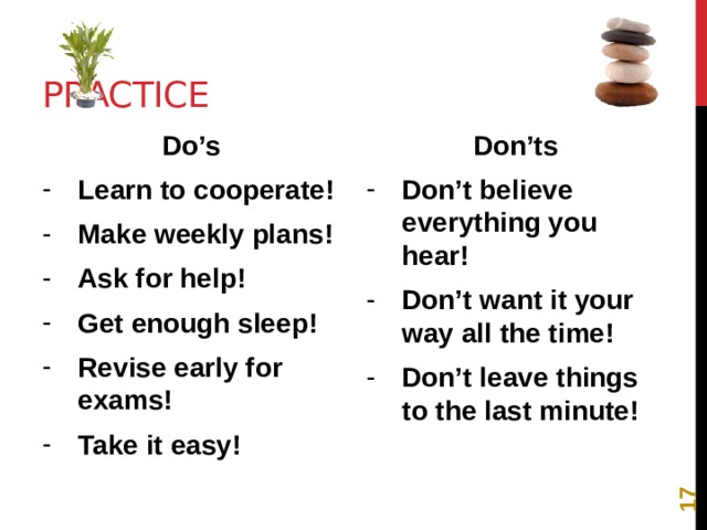 12 Practice Do’s Don’ts Learn to cooperate! Make weekly plans! Ask for help! Get enough sleep! Revise early for exams! Take it easy! Don’t believe everything you hear! Don’t want it your way all the time! Don’t leave things to the last minute! 