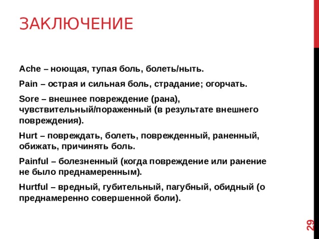 12 Заключение   Ache – ноющая, тупая боль, болеть/ныть. Pain – острая и сильная боль, страдание; огорчать. Sore – внешнее повреждение (рана), чувствительный/пораженный (в результате внешнего повреждения). Hurt – повреждать, болеть, поврежденный, раненный, обижать, причинять боль. Painful – болезненный (когда повреждение или ранение не было преднамеренным). Hurtful – вредный, губительный, пагубный, обидный (о преднамеренно совершенной боли).  