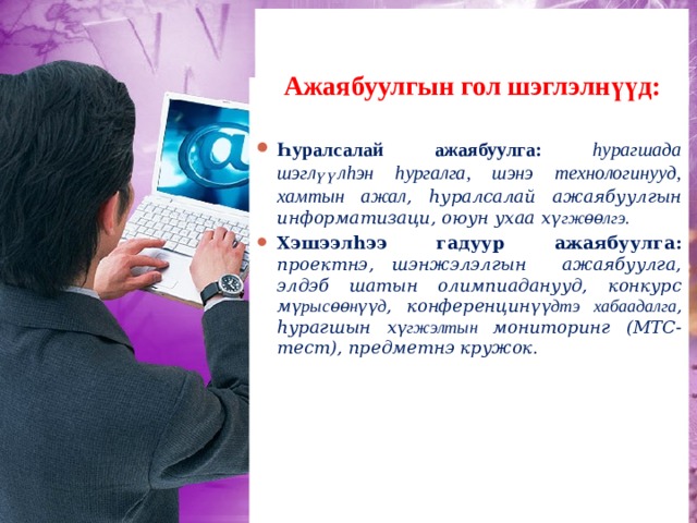   Ажаябуулгын гол шэглэлнүүд:   Һуралсалай ажаябуулга: h у рагшада шэглүүл h эн h ургалга, шэнэ технологинууд, хамтын ажал , h уралсалай ажаябуулгын информатизаци, оюун ухаа х үгжѳѳлгэ. Хэшээл h ээ гадуур ажаябуулга: проектнэ, шэнжэлэлгын ажаябуулга, элдэб шатын олимпиаданууд, конкурс м үрысѳѳнүүд , конференцин үүдтэ хабаадалга , h урагшын х үгжэлтын мониторинг (МТС-тест),  предметнэ кружок . Багшын х үгжэлтэ:  мэргэжэл дээшэл үүлгэ, дүршэлѳѳрѳѳ хубаалдалга, согсолол, багшын портфолио, мэргэжэлтэ конкурснуудта хабаадалга (Эрхим багша – 2009). 