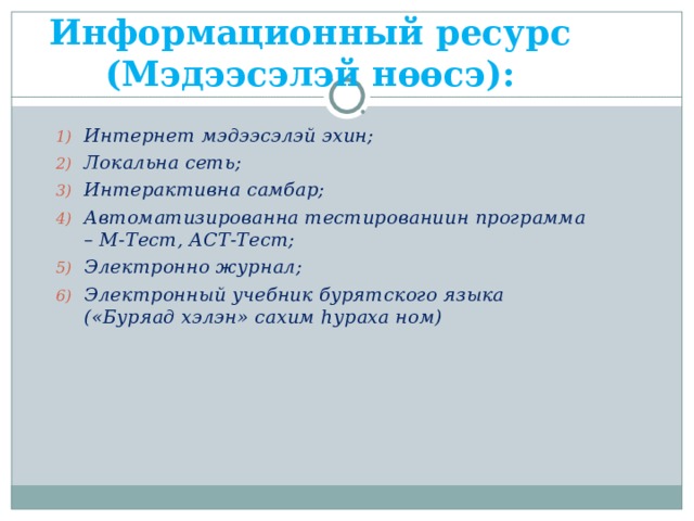        Информационный ресурс (Мэдээсэлэй нѳѳсэ): Интернет мэдээсэлэй эхин; Локальна сеть; Интерактивна самбар; Автоматизированна тестированиин программа – М-Тест, АСТ-Тест; Электронно журнал; Электронный учебник бурятского языка («Буряад хэлэн» сахим h у раха ном) 