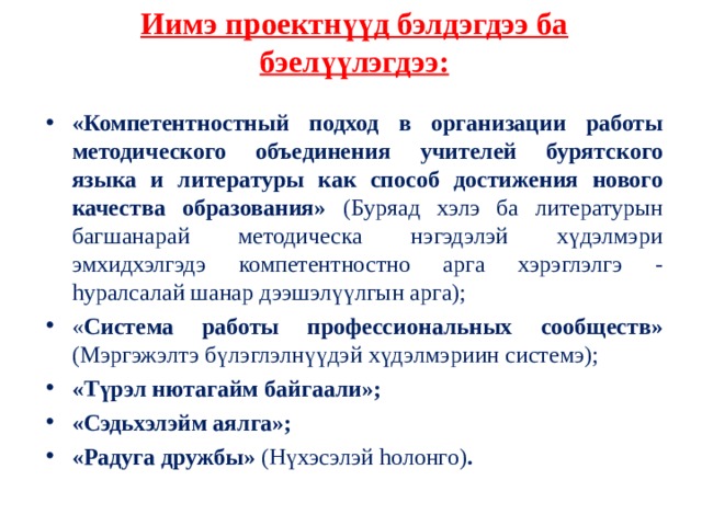  Иимэ проектнүүд бэлдэгдээ ба бэелүүлэгдээ:  «Компетентностный подход в организации работы методического объединения учителей бурятского языка и литературы как способ достижения нового качества образования» (Буряад хэлэ ба литературын багшанарай методическа нэгэдэлэй хүдэлмэри эмхидхэлгэдэ компетентностно арга хэрэглэлгэ - h уралсалай шанар дээшэлүүлгын арга); « Система работы профессиональных сообществ» (Мэргэжэлтэ бүлэглэлнүүдэй хүдэлмэриин системэ); «Түрэл нютагайм байгаали»; «Сэдьхэлэйм аялга»; «Радуга дружбы» (Нүхэсэлэй h олонго) . 