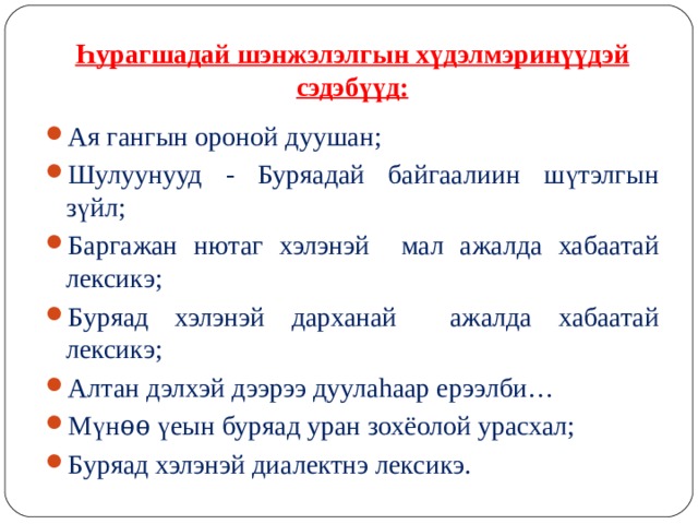      Һурагшадай шэнжэлэлгын хүдэлмэринүүдэй сэдэбүүд: Ая гангын ороной дуушан; Шулуунууд - Буряадай байгаалиин шүтэлгын зүйл; Баргажан нютаг хэлэнэй мал ажалда хабаатай лексикэ; Буряад хэлэнэй дарханай ажалда хабаатай лексикэ; Алтан дэлхэй дээрээ дуула h аар ерээлби… Мүнѳѳ үеын буряад уран зохёолой урасхал; Буряад хэлэнэй диалектнэ лексикэ.  