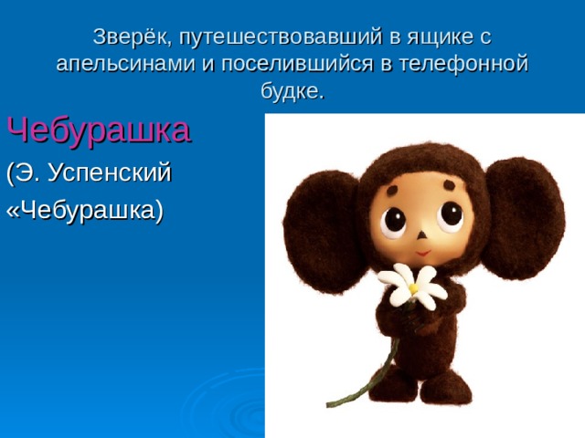 Зверёк, путешествовавший в ящике с апельсинами и поселившийся в телефонной будке. Чебурашка (Э. Успенский «Чебурашка) 