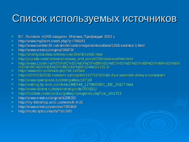 Список используемых источников В.Г. Лысаков «1000 загадок», Москва, Профиздат 2002 г. http://www.mp3sort.com/t.php?p=766181 http://www.kartinki24.ru/kartinki/cartoons/prostokvashino/1356-kartinka-1.html http://www.xrest.ru/original/36679/ http://shahty.barahla.net/services/384/3814600.html http://puzatik.com/cartoons/russian_and_soviet/268-tarakanishhe.html http://www.1zoom.ru/%D0%9C%D1%83%D0%BB%D1%8C%D1%82%D0%B8%D0%BA%D0%B8/%D0%BE%D0%B1%D0%BE%D0%B8/159443/z221.6/ http:// www.titor.ru/details.php?id =145544 http://kf2002333333.mirtesen.ru/blog/43010775974/Stihi-dlya-malenkih-detey-s-kartinkami http://www.openspace.ru/photogallery/18710/ http://weblog.by-svet.com/time1986546_1278885600_330_20107.html http://www.labirint.ru/screenshot/goods/70002/1/ http://hobbies.metroland.ru/gallery/categories.php?cat_id=1723 http://www.xrest.ru/original/420635/ http://my-fotoshop.ucoz.ua/news/6-0-31 http://www.xrest.ru/preview/796349/ http://mults.spb.ru/mults/?id=392 