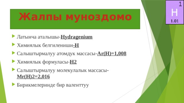 Жалпы  муноздомо Латынча аталышы- Hydragenium Химиялык белгилениши -H Салыштырмалуу атомдук массасы- Ar(H)=1,008 Химиялык формуласы- H2 Салыштырмалуу молекулалык массасы - Mr(H)2=2,016 Бирикмелеринде бир валенттуу 