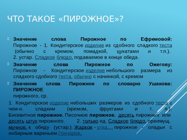 Что такое «пирожное»? Значение слова Пирожное по Ефремовой:  Пирожное - 1. Кондитерское  изделие  из сдобного сладкого  теста  (обычно с кремом, помадкой, цукатами и т.п.).   2. устар.  Сладкое   блюдо,  подаваемое в конце обеда.  Значение слова Пирожное по Ожегову:  Пирожное - Кондитерское  изделие  небольшого размера из сладкого сдобного  теста,   обычно  с начинкой, с кремом  Значение слова Пирожное по словарю Ушакова:  ПИРОЖНОЕ    пирожного, ср. 1. Кондитерское  изделие  небольших размеров из сдобного  теста  с чем-н. сладким (кремом, фруктами и т. п.). Бисквитное  пирожное.  Песочное  пирожное. десять  пирожных или  десять   штук  пирожного. 2.  только  ед.  Сладкое   блюдо,  преимущ.  мучное,  к обеду (устар.).  Жаркое  -  утка...,  пирожное - оладьи с инбирным вареньем. Гончаров .   