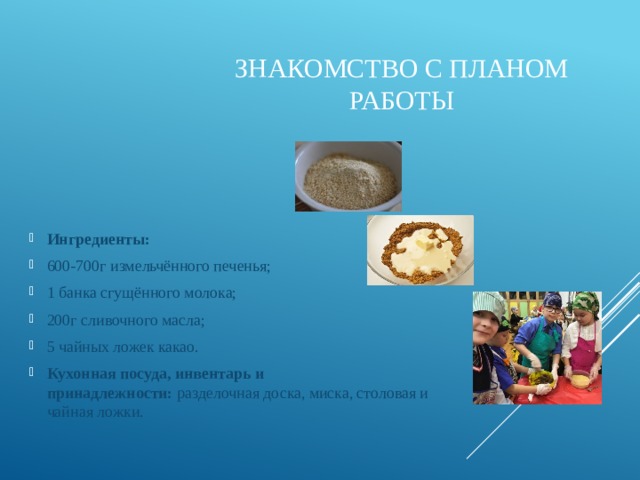Знакомство с планом работы Ингредиенты: 600-700г измельчённого печенья; 1 банка сгущённого молока; 200г сливочного масла; 5 чайных ложек какао. Кухонная посуда, инвентарь и принадлежности:  разделочная доска, миска, столовая и чайная ложки. 