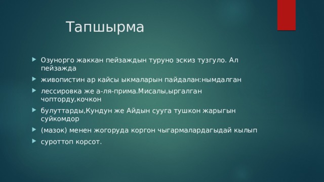 Тапшырма Озунорго жаккан пейзаждын туруно эскиз тузгуло. Ал пейзажда живопистин ар кайсы ыкмаларын пайдалан:нымдалган лессировка же а-ля-прима.Мисалы,ыргалган чопторду,кочкон булуттарды,Кундун же Айдын сууга тушкон жарыгын суйкомдор (мазок) менен жогоруда коргон чыгармалардагыдай кылып суроттоп корсот. 