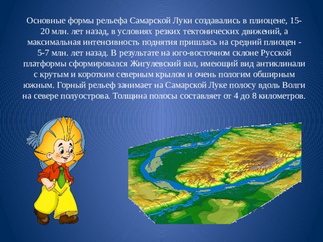 Основные формы рельефа Самарской Луки создавались в плиоцене, 15-20 млн. лет назад, в условиях резких тектонических движений, а максимальная интенсивность поднятия пришлась на средний плиоцен - 5-7 млн. лет назад. В результате на юго-восточном склоне Русской платформы сформировался Жигулевский вал, имеющий вид антиклинали с крутым и коротким северным крылом и очень пологим обширным южным. Горный рельеф занимает на Самарской Луке полосу вдоль Волги на севере полуострова. Толщина полосы составляет от 4 до 8 километров. 
