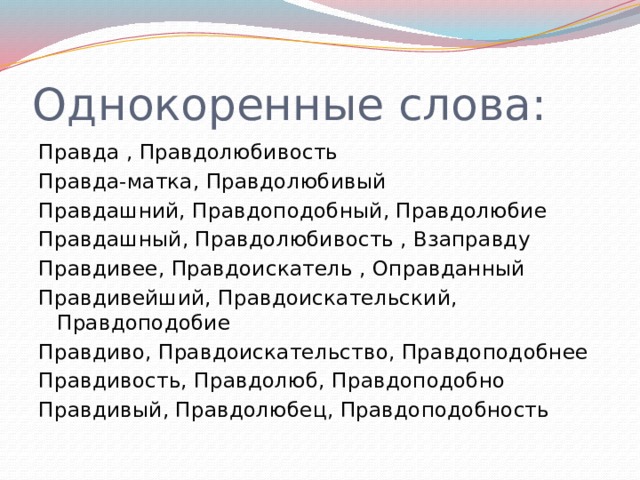 Однокоренные слова: Правда , Правдолюбивость  Правда-матка, Правдолюбивый  Правдашний, Правдоподобный, Правдолюбие  Правдашный, Правдолюбивость , Взаправду Правдивее, Правдоискатель , Оправданный  Правдивейший, Правдоискательский, Правдоподобие  Правдиво, Правдоискательство, Правдоподобнее  Правдивость, Правдолюб, Правдоподобно  Правдивый, Правдолюбец, Правдоподобность