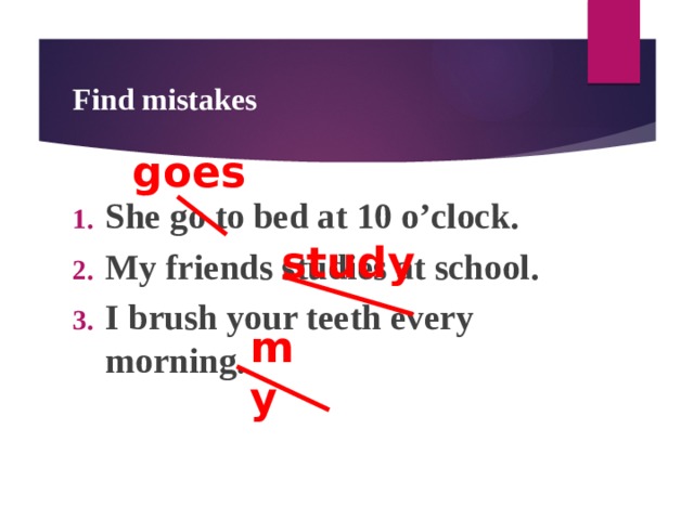 Find mistakes goes She go to bed at 10 o’clock. My friends studies at school. I brush your teeth every morning. study my  
