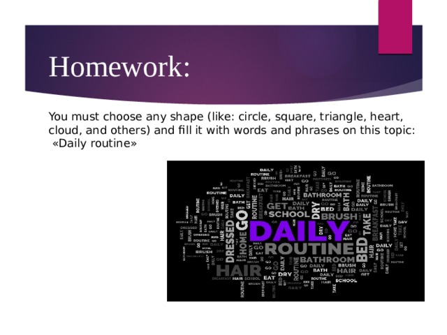 Homework:  You must choose any shape (like: circle, square, triangle, heart, cloud, and others) and fill it with words and phrases on this topic: «Daily routine» 