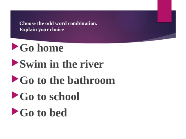 Choose the odd word combination.  Explain your choice Go home Swim in the river Go to the bathroom Go to school Go to bed  