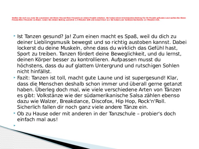      Stellen Sie sich vor, dass Sie zusammen mit Ihrem Freund/Ihrer Freundin an einem Projekt arbeiten. Sie haben einen interessanten Beitrag für Ihr Projekt gefunden und wollen ihn Ihrem Freund/Ihrer Freundin vorlesen. Lesen Sie diesen Beitrag zunächst 1,5 Minuten still und danach laut vor. Sie haben zum Vorlesen höchstens 1,5 Minuten Zeit.      Ist Tanzen gesund? Ja! Zum einen macht es Spaß, weil du dich zu deiner Lieblingsmusik bewegst und so richtig austoben kannst. Dabei lockerst du deine Muskeln, ohne dass du wirklich das Gefühl hast, Sport zu treiben. Tanzen fördert deine Beweglichkeit, und du lernst, deinen Körper besser zu kontrollieren. Aufpassen musst du höchstens, dass du auf glattem Untergrund und rutschigen Sohlen nicht hinfällst. Fazit: Tanzen ist toll, macht gute Laune und ist supergesund! Klar, dass die Menschen deshalb schon immer und überall gerne getanzt haben. Überleg doch mal, wie viele verschiedene Arten von Tänzen es gibt: Volkstänze wie der südamerikanische Salsa zählen ebenso dazu wie Walzer, Breakdance, Discofox, Hip Hop, Rock'n'Roll. Sicherlich fallen dir noch ganz viele andere Tänze ein. Ob zu Hause oder mit anderen in der Tanzschule – probier‘s doch einfach mal aus!   
