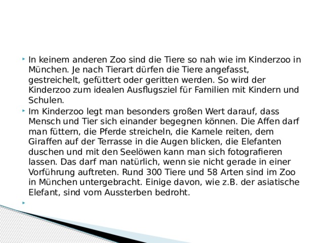 In keinem anderen Zoo sind die Tiere so nah wie im Kinderzoo in München. Je nach Tierart dürfen die Tiere angefasst, gestreichelt, gefüttert oder geritten werden. So wird der Kinderzoo zum idealen Ausflugsziel für Familien mit Kindern und Schulen. Im Kinderzoo legt man besonders großen Wert darauf, dass Mensch und Tier sich einander begegnen können. Die Affen darf man füttern, die Pferde streicheln, die Kamele reiten, dem Giraffen auf der Terrasse in die Augen blicken, die Elefanten duschen und mit den Seelöwen kann man sich fotografieren lassen. Das darf man natürlich, wenn sie nicht gerade in einer Vorführung auftreten. Rund 300 Tiere und 58 Arten sind im Zoo in München untergebracht. Einige davon, wie z.B. der asiatische Elefant, sind vom Aussterben bedroht.   