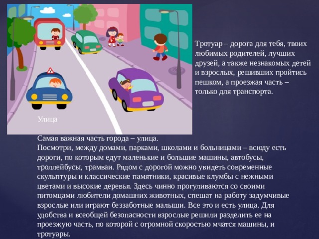Тротуар – дорога для тебя, твоих любимых родителей, лучших друзей, а также незнакомых детей и взрослых, решивших пройтись пешком, а проезжая часть – только для транспорта.   Улица Самая важная часть города – улица. Посмотри, между домами, парками, школами и больницами – всюду есть дороги, по которым едут маленькие и большие машины, автобусы, троллейбусы, трамваи. Рядом с дорогой можно увидеть современные скульптуры и классические памятники, красивые клумбы с нежными цветами и высокие деревья. Здесь чинно прогуливаются со своими питомцами любители домашних животных, спешат на работу задумчивые взрослые или играют беззаботные малыши. Все это и есть улица. Для удобства и всеобщей безопасности взрослые решили разделить ее на проезжую часть, по которой с огромной скоростью мчатся машины, и тротуары.   