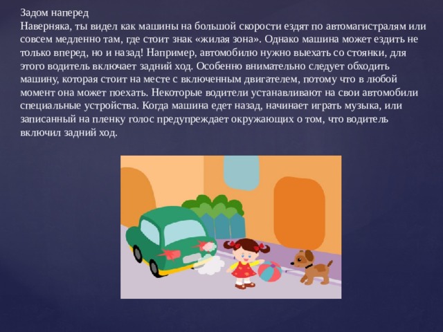 Задом наперед Наверняка, ты видел как машины на большой скорости ездят по автомагистралям или совсем медленно там, где стоит знак «жилая зона». Однако машина может ездить не только вперед, но и назад! Например, автомобилю нужно выехать со стоянки, для этого водитель включает задний ход. Особенно внимательно следует обходить машину, которая стоит на месте с включенным двигателем, потому что в любой момент она может поехать. Некоторые водители устанавливают на свои автомобили специальные устройства. Когда машина едет назад, начинает играть музыка, или записанный на пленку голос предупреждает окружающих о том, что водитель включил задний ход. 
