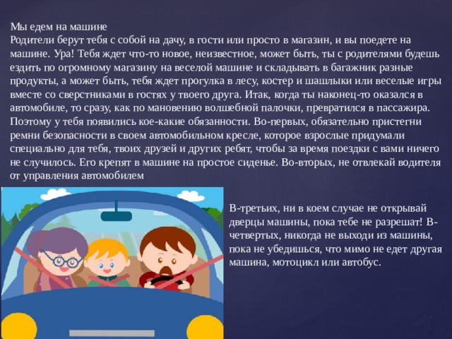 Мы едем на машине Родители берут тебя с собой на дачу, в гости или просто в магазин, и вы поедете на машине. Ура! Тебя ждет что-то новое, неизвестное, может быть, ты с родителями будешь ездить по огромному магазину на веселой машине и складывать в багажник разные продукты, а может быть, тебя ждет прогулка в лесу, костер и шашлыки или веселые игры вместе со сверстниками в гостях у твоего друга. Итак, когда ты наконец-то оказался в автомобиле, то сразу, как по мановению волшебной палочки, превратился в пассажира. Поэтому у тебя появились кое-какие обязанности. Во-первых, обязательно пристегни ремни безопасности в своем автомобильном кресле, которое взрослые придумали специально для тебя, твоих друзей и других ребят, чтобы за время поездки с вами ничего не случилось. Его крепят в машине на простое сиденье. Во-вторых, не отвлекай водителя от управления автомобилем В-третьих, ни в коем случае не открывай дверцы машины, пока тебе не разрешат! В-четвертых, никогда не выходи из машины, пока не убедишься, что мимо не едет другая машина, мотоцикл или автобус.   