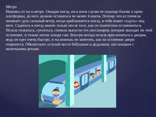 Метро Наконец-то ты в метро. Ожидая поезд, ни в коем случае не подходи близко к краю платформы, до него должно оставаться не менее 4 шагов. Потому что из тоннеля начинает дуть сильный ветер, когда приближается поезд, и тебя может «сдуть» под него. Садиться в поезд можно только после того, как он полностью остановиться. Нельзя толкаться, суетиться, сначала выпусти тех пассажиров, которые выходят на этой остановке, и только потом заходи сам. Внутри поезда нельзя прислоняться к дверям, ведь он едет очень быстро, и ты можешь не заметить, как на остановке двери откроются. Обязательно уступай место бабушкам и дедушкам, пассажирам с маленькими детьми. 