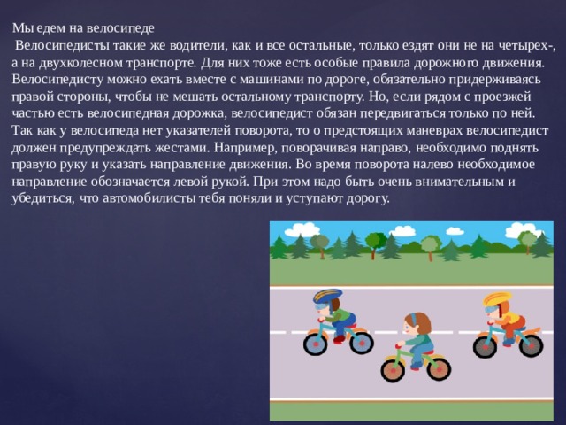 Мы едем на велосипеде  Велосипедисты такие же водители, как и все остальные, только ездят они не на четырех-, а на двухколесном транспорте. Для них тоже есть особые правила дорожного движения. Велосипедисту можно ехать вместе с машинами по дороге, обязательно придерживаясь правой стороны, чтобы не мешать остальному транспорту. Но, если рядом с проезжей частью есть велосипедная дорожка, велосипедист обязан передвигаться только по ней. Так как у велосипеда нет указателей поворота, то о предстоящих маневрах велосипедист должен предупреждать жестами. Например, поворачивая направо, необходимо поднять правую руку и указать направление движения. Во время поворота налево необходимое направление обозначается левой рукой. При этом надо быть очень внимательным и убедиться, что автомобилисты тебя поняли и уступают дорогу. 