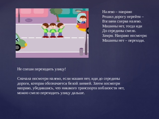 Налево – направо Решил дорогу перейти – Взгляни сперва налево. Машины нет, тогда иди До середины смело. Замри. Направо посмотри: Машины нет – переходи.   Не спеши переходить улицу! Сначала посмотри налево, если машин нет, иди до середины дороги, которая обозначается белой линией. Затем посмотри направо, убедившись, что никакого транспорта поблизости нет, можно смело переходить улицу дальше.   