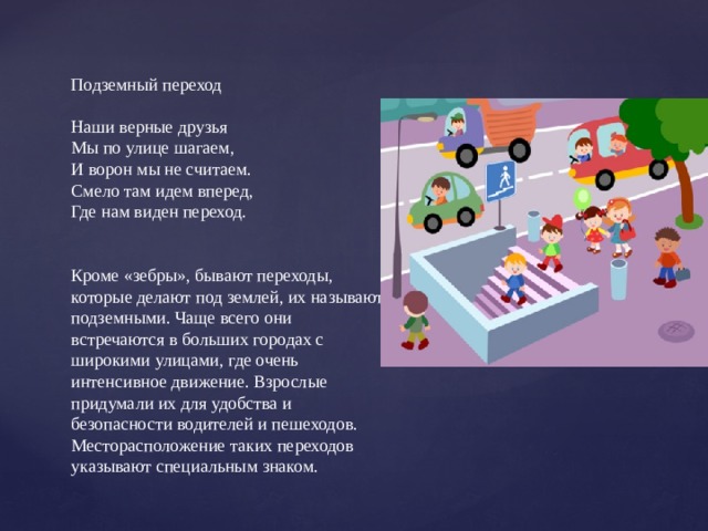 Подземный переход Наши верные друзья Мы по улице шагаем, И ворон мы не считаем. Смело там идем вперед, Где нам виден переход. Кроме «зебры», бывают переходы, которые делают под землей, их называют подземными. Чаще всего они встречаются в больших городах с широкими улицами, где очень интенсивное движение. Взрослые придумали их для удобства и безопасности водителей и пешеходов. Месторасположение таких переходов указывают специальным знаком.   