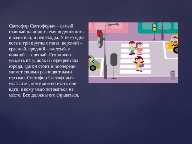 Светофор Светофорыч – самый главный на дороге, ему подчиняются и водители, и пешеходы. У него одна нога и три круглых глаза: верхний – красный, средний – желтый, а нижний – зеленый. Его можно увидеть на улицах и перекрестках города, где он стоит и поочереди мигает своими разноцветными глазами. Светофор Светофорыч указывает, кому можно ехать или идти, а кому надо оставаться на месте. Все должны его слушаться.   