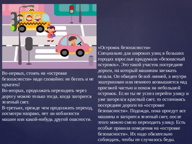 «Островок безопасности» Специально для широких улиц в больших городах взрослые придумали «безопасный островок». Это такой участок посередине дороги, на который машинам заезжать нельзя. Он обведен белой линией, а внутри заштрихован или немного возвышается над проезжей частью и похож на небольшой островок. Если ты не успел перейти улицу и уже загорелся красный свет, то остановись посередине дороги на «островке безопасности». Подожди, пока проедут все машины и загорится зеленый свет, после этого можно смело переходить улицу. Есть особые правила поведения на «островке безопасности». Их надо обязательно соблюдать, чтобы не случилось беды . Во-первых, стоять на «островке безопасности» надо спокойно: не бегать и не прыгать! Во-вторых, продолжать переходить через дорогу можно только тогда, когда загорится зеленый свет. В-третьих, прежде чем продолжить переход, посмотри направо, нет ли поблизости машин или какой-нибудь другой опасности . 