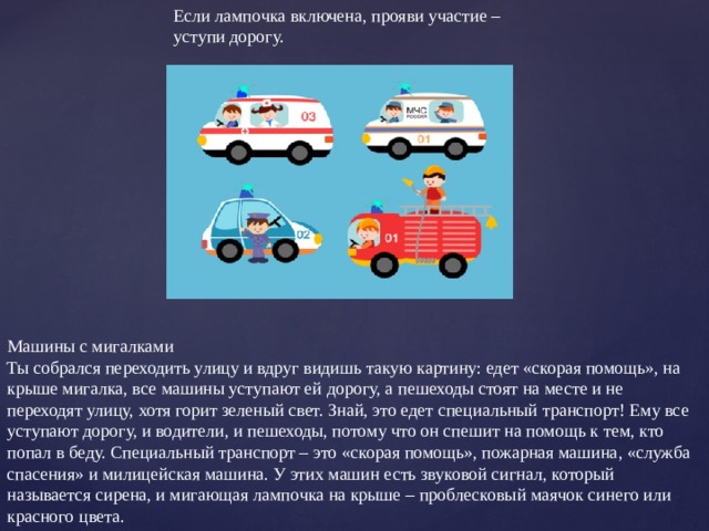 Если лампочка включена, прояви участие – уступи дорогу. Машины с мигалками Ты собрался переходить улицу и вдруг видишь такую картину: едет «скорая помощь», на крыше мигалка, все машины уступают ей дорогу, а пешеходы стоят на месте и не переходят улицу, хотя горит зеленый свет. Знай, это едет специальный транспорт! Ему все уступают дорогу, и водители, и пешеходы, потому что он спешит на помощь к тем, кто попал в беду. Специальный транспорт – это «скорая помощь», пожарная машина, «служба спасения» и милицейская машина. У этих машин есть звуковой сигнал, который называется сирена, и мигающая лампочка на крыше – проблесковый маячок синего или красного цвета. 
