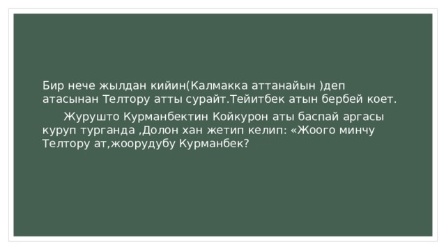 Бир нече жылдан кийин(Калмакка аттанайын )деп атасынан Телтору атты сурайт.Тейитбек атын бербей коет.  Журушто Курманбектин Койкурон аты баспай аргасы куруп турганда ,Долон хан жетип келип: «Жоого минчу Телтору ат,жоорудубу Курманбек? 