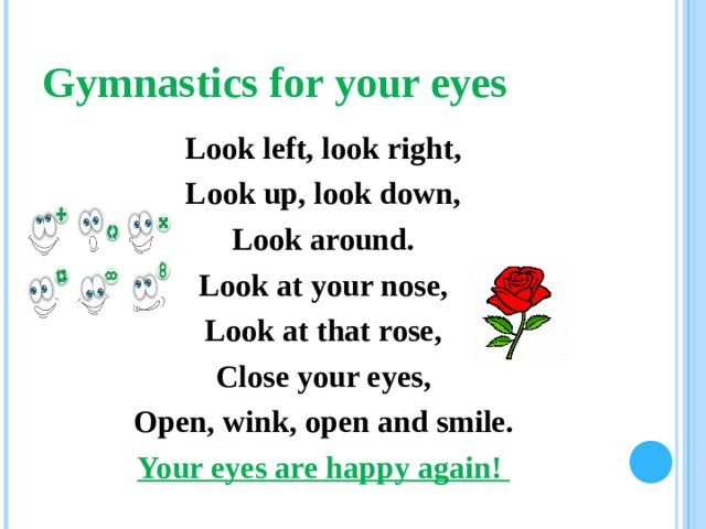 Gymnastics for your eyes Look left, look right, Look up, look down, Look around. Look at your nose, Look at that rose, Close your eyes, Open, wink,  о pen and smile. Your eyes are happy again !   
