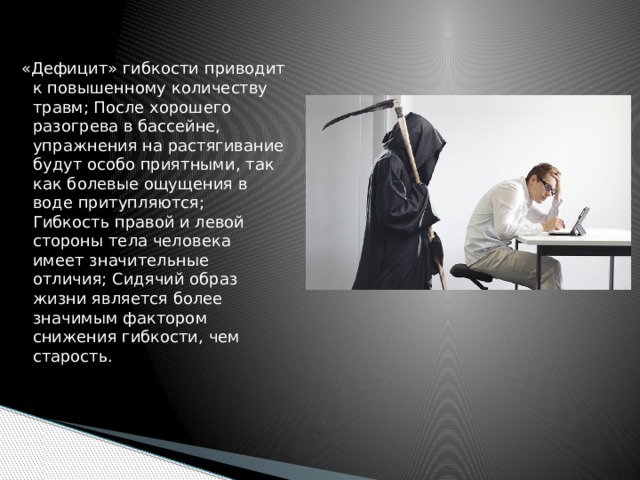 «Дефицит» гибкости приводит к повышенному количеству травм; После хорошего разогрева в бассейне, упражнения на растягивание будут особо приятными, так как болевые ощущения в воде притупляются; Гибкость правой и левой стороны тела человека имеет значительные отличия; Сидячий образ жизни является более значимым фактором снижения гибкости, чем старость. 