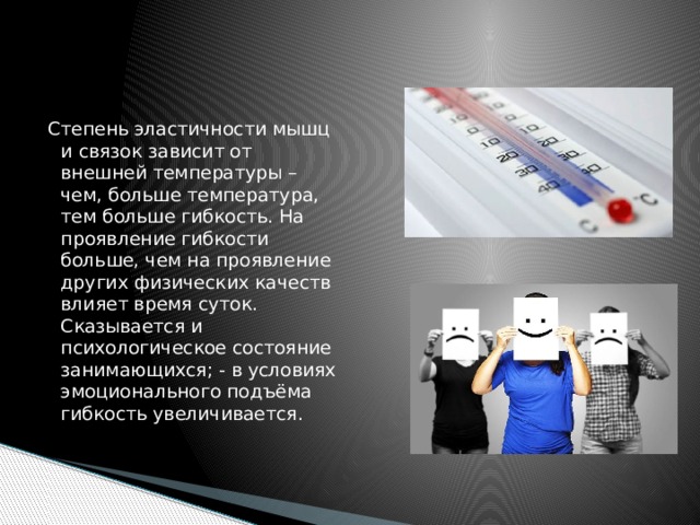 Степень эластичности мышц и связок зависит от внешней температуры – чем, больше температура, тем больше гибкость. На проявление гибкости больше, чем на проявление других физических качеств влияет время суток. Сказывается и психологическое состояние занимающихся; - в условиях эмоционального подъёма гибкость увеличивается. 