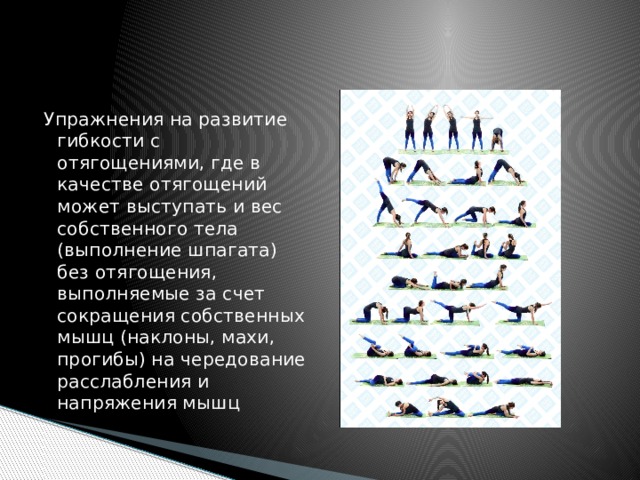 Упражнения на развитие гибкости с отягощениями, где в качестве отягощений может выступать и вес собственного тела (выполнение шпагата) без отягощения, выполняемые за счет сокращения собственных мышц (наклоны, махи, прогибы) на чередование расслабления и напряжения мышц 