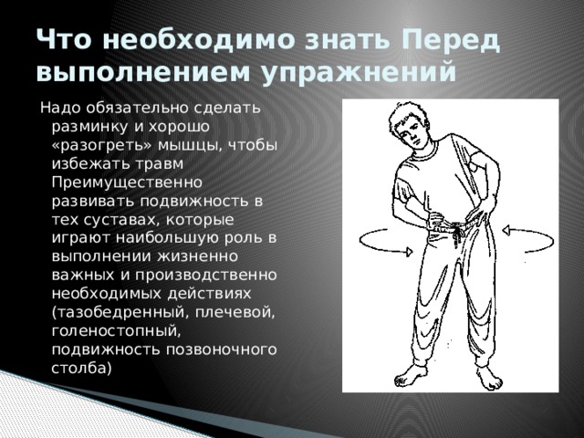 Что необходимо знать Перед выполнением упражнений Надо обязательно сделать разминку и хорошо «разогреть» мышцы, чтобы избежать травм Преимущественно развивать подвижность в тех суставах, которые играют наибольшую роль в выполнении жизненно важных и производственно необходимых действиях (тазобедренный, плечевой, голеностопный, подвижность позвоночного столба) 