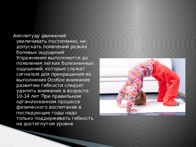 Амплитуду движений увеличивать постепенно, не допускать появлений резких болевых ощущений Упражнения выполняются до появления легких болезненных ощущений, которые служат сигналом для прекращения их выполнения Особое внимание развитию гибкости следует уделять внимание в возрасте 10-14 лет При правильном организованном процессе физического воспитания в последующие годы надо только поддерживать гибкость на достигнутом уровне 