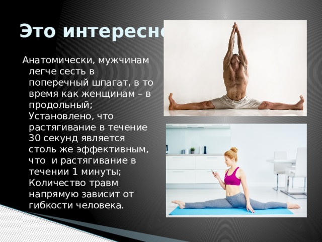 Это интересно! Анатомически, мужчинам легче сесть в поперечный шпагат, в то время как женщинам – в продольный; Установлено, что растягивание в течение 30 секунд является столь же эффективным, что  и растягивание в течении 1 минуты; Количество травм напрямую зависит от гибкости человека. 